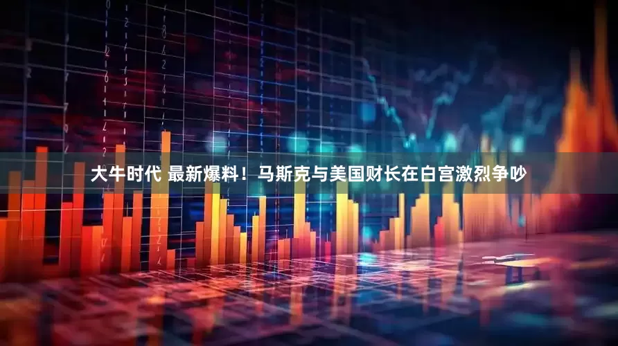大牛时代 最新爆料！马斯克与美国财长在白宫激烈争吵