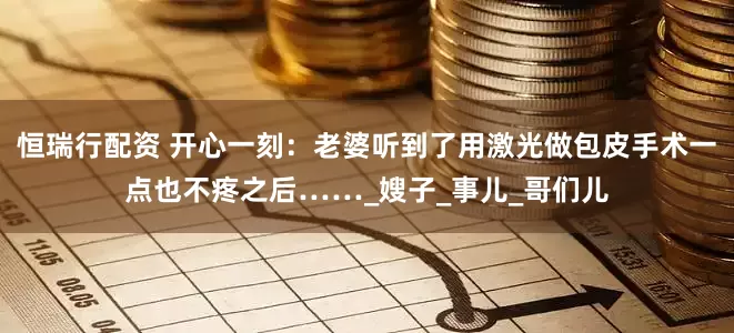 恒瑞行配资 开心一刻：老婆听到了用激光做包皮手术一点也不疼之后……_嫂子_事儿_哥们儿