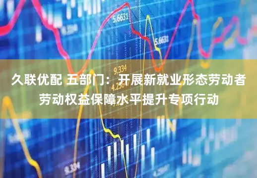 久联优配 五部门：开展新就业形态劳动者劳动权益保障水平提升专项行动