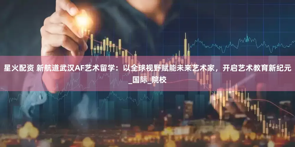 星火配资 新航道武汉AF艺术留学：以全球视野赋能未来艺术家，开启艺术教育新纪元_国际_院校