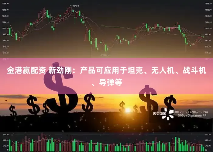 金港赢配资 新劲刚：产品可应用于坦克、无人机、战斗机、导弹等