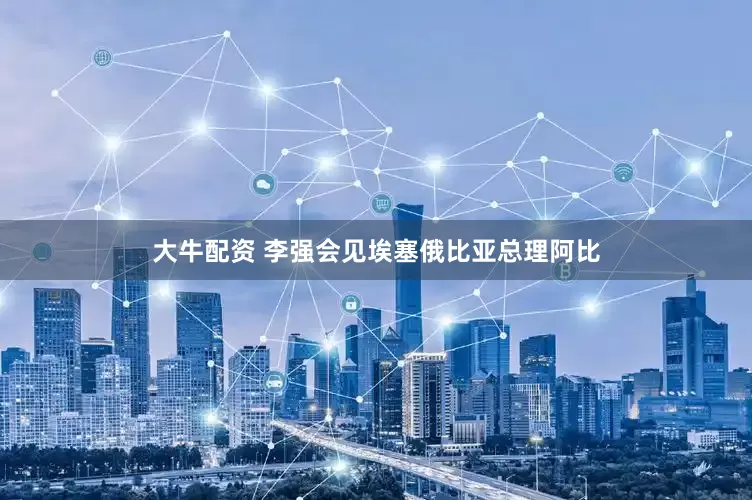 大牛配资 李强会见埃塞俄比亚总理阿比