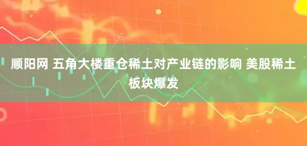 顺阳网 五角大楼重仓稀土对产业链的影响 美股稀土板块爆发