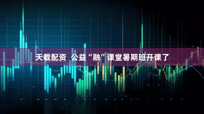 天载配资  公益“融”课堂暑期班开课了