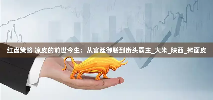 红盘策略 凉皮的前世今生：从宫廷御膳到街头霸主_大米_陕西_擀面皮