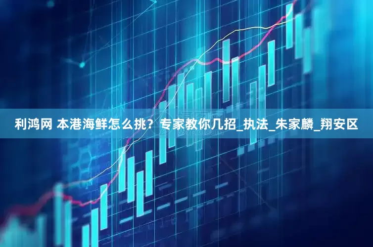 利鸿网 本港海鲜怎么挑？专家教你几招_执法_朱家麟_翔安区