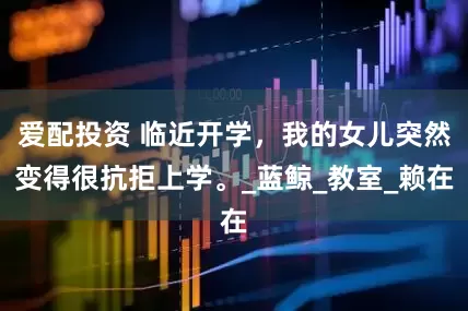 爱配投资 临近开学，我的女儿突然变得很抗拒上学。_蓝鲸_教室_赖在