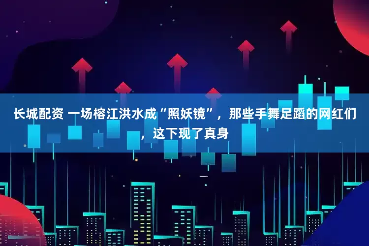 长城配资 一场榕江洪水成“照妖镜”，那些手舞足蹈的网红们，这下现了真身