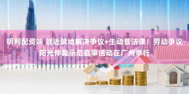 明利配资端 就近就地解决争议+生动普法课！劳动争议阳光仲裁示范庭审活动在广州举行
