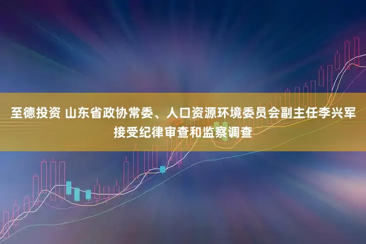 至德投资 山东省政协常委、人口资源环境委员会副主任李兴军接受纪律审查和监察调查