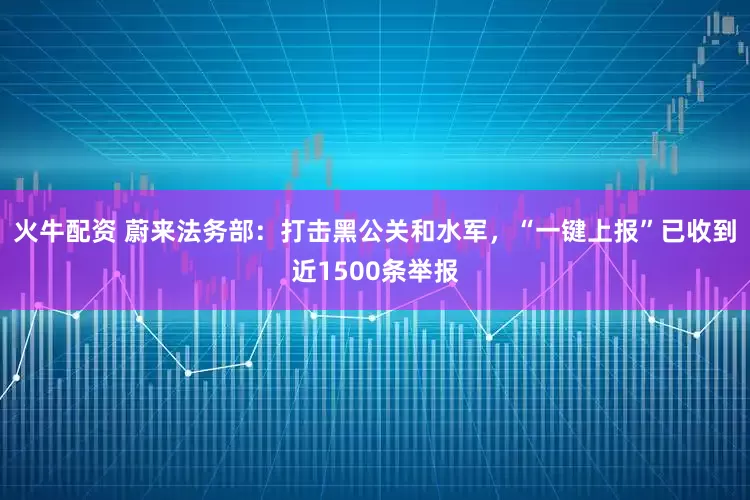 火牛配资 蔚来法务部：打击黑公关和水军，“一键上报”已收到近1500条举报