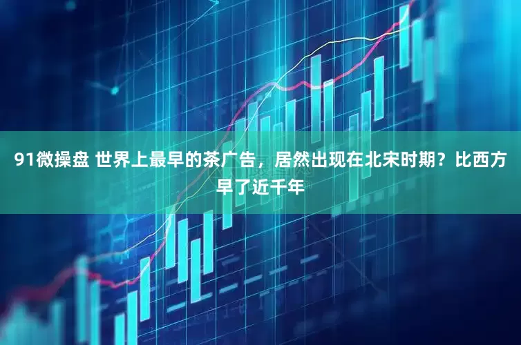 91微操盘 世界上最早的茶广告，居然出现在北宋时期？比西方早了近千年