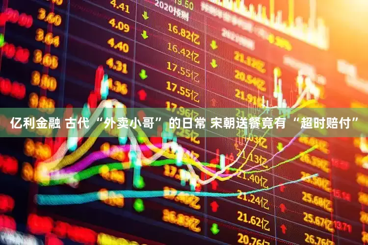 亿利金融 古代 “外卖小哥” 的日常 宋朝送餐竟有 “超时赔付”