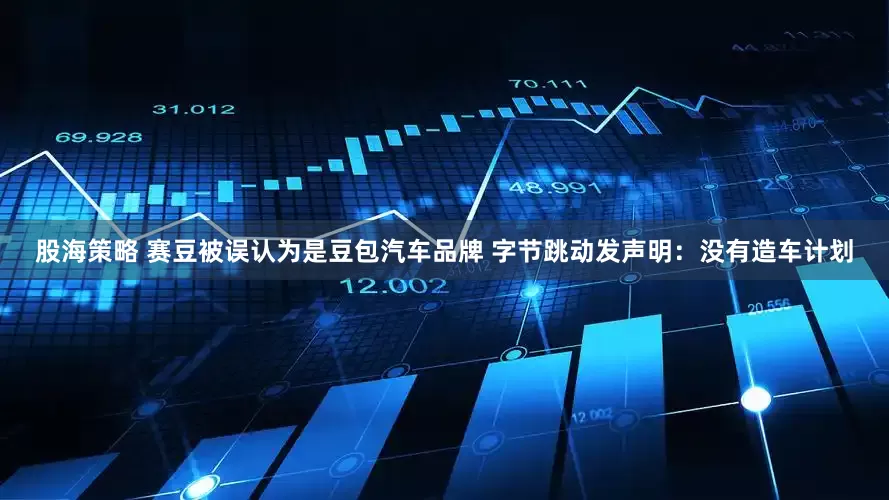股海策略 赛豆被误认为是豆包汽车品牌 字节跳动发声明：没有造车计划